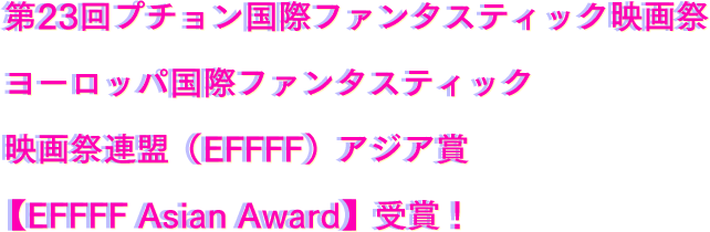 第23回プチョン国際ファンタスティック映画祭 ヨーロッパ国際ファンタスティック 映画祭連盟（EFFFF）アジア賞【EFFFF Asian Award】受賞！